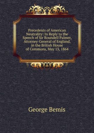 George Bemis Precedents of American Neutrality: In Reply to the Speech of Sir Roundell Palmer, Attorney-General of England, in the British House of Commons, May 13, 1864