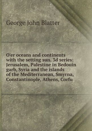 George John Blatter O.er oceans and continents with the setting sun. 3d series: Jerusalem, Palestine in Bedouin garb, Syria and the islands of the Mediterranean, Smyrna, Constantinople, Athens, Corfu