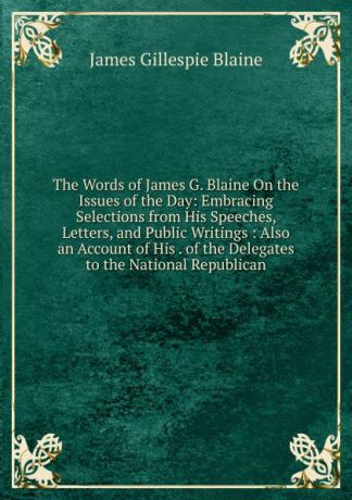James Gillespie Blaine The Words of James G. Blaine On the Issues of the Day: Embracing Selections from His Speeches, Letters, and Public Writings : Also an Account of His . of the Delegates to the National Republican