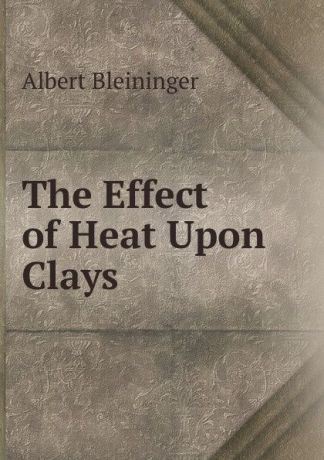 Albert Bleininger The Effect of Heat Upon Clays