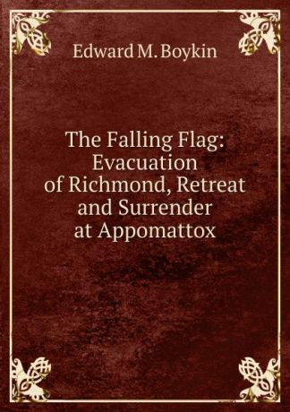 Edward M. Boykin The Falling Flag: Evacuation of Richmond, Retreat and Surrender at Appomattox