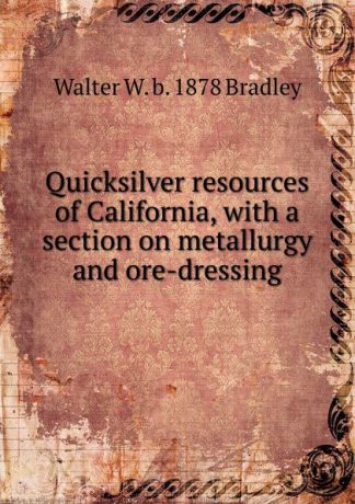 Walter W. b. 1878 Bradley Quicksilver resources of California, with a section on metallurgy and ore-dressing