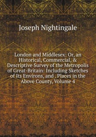 Joseph Nightingale London and Middlesex: Or, an Historical, Commercial, . Descriptive Survey of the Metropolis of Great-Britain: Including Sketches of Its Environs, and . Places in the Above County, Volume 4