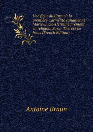 Antoine Braun Une fleur du Carmel: la premiere Carmelite canadienne: Marie-Lucie-Hermine Fremont, en religion, Soeur Therese de Jesus (French Edition)