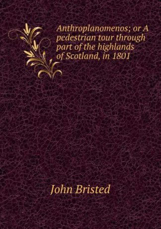 John Bristed Anthroplanomenos; or A pedestrian tour through part of the highlands of Scotland, in 1801
