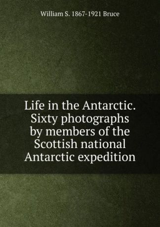 William S. 1867-1921 Bruce Life in the Antarctic. Sixty photographs by members of the Scottish national Antarctic expedition