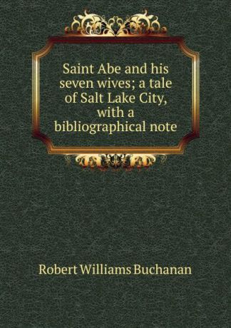 Buchanan Robert Williams Saint Abe and his seven wives; a tale of Salt Lake City, with a bibliographical note