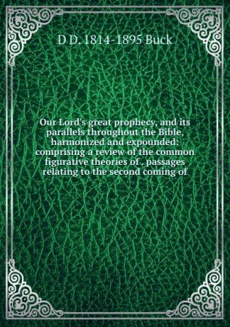 D D. 1814-1895 Buck Our Lord.s great prophecy, and its parallels throughout the Bible, harmonized and expounded: comprising a review of the common figurative theories of . passages relating to the second coming of