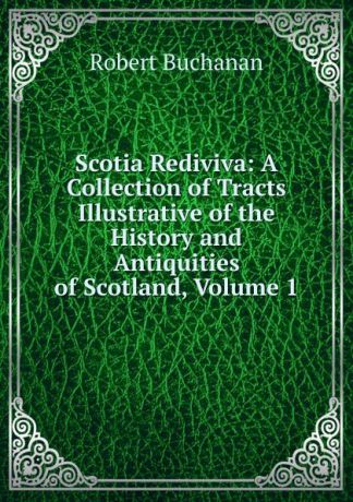 Robert Buchanan Scotia Rediviva: A Collection of Tracts Illustrative of the History and Antiquities of Scotland, Volume 1