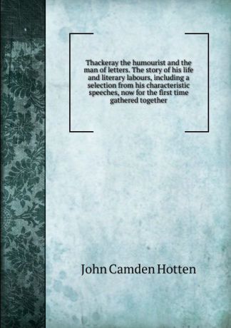 John Camden Hotten Thackeray the humourist and the man of letters. The story of his life and literary labours, including a selection from his characteristic speeches, now for the first time gathered together