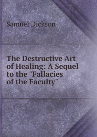 Samuel Dickson The Destructive Art of Healing: A Sequel to the "Fallacies of the Faculty"