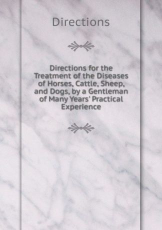 Directions Directions for the Treatment of the Diseases of Horses, Cattle, Sheep, and Dogs, by a Gentleman of Many Years. Practical Experience