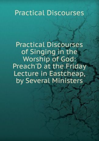 Practical Discourses Practical Discourses of Singing in the Worship of God: Preach.D at the Friday Lecture in Eastcheap, by Several Ministers