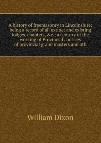William Dixon A history of freemasonry in Lincolnshire; being a record of all extinct and existing lodges, chapters, .c.; a century of the working of Provincial . notices of provincial grand masters and oth