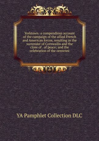 YA Pamphlet Collection DLC Yorktown: a compendious account of the campaign of the allied French and American forces, resulting in the surrender of Cornwallis and the close of . of peace; and the celebration of the centenni