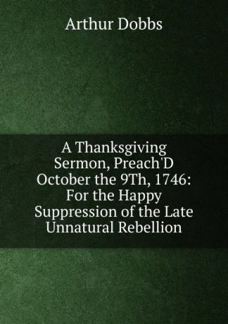 Arthur Dobbs A Thanksgiving Sermon, Preach.D October the 9Th, 1746: For the Happy Suppression of the Late Unnatural Rebellion
