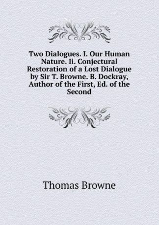 Thomas Brown Two Dialogues. I. Our Human Nature. Ii. Conjectural Restoration of a Lost Dialogue by Sir T. Browne. B. Dockray, Author of the First, Ed. of the Second