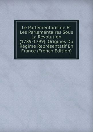 Le Parlementarisme Et Les Parlementaires Sous La Revolution (1789-1799); Origines Du Regime Representatif En France (French Edition)