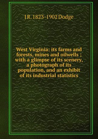 J R. 1823-1902 Dodge West Virginia: its farms and forests, mines and oilwells ; with a glimpse of its scenery, a photograph of its population, and an exhibit of its industrial statistics