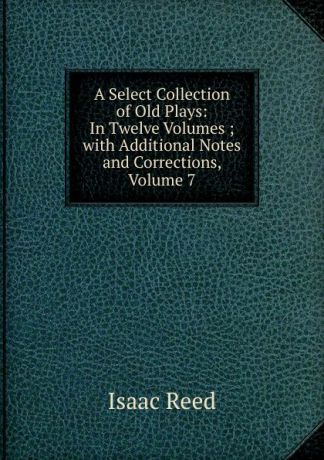 Isaac Reed A Select Collection of Old Plays: In Twelve Volumes ; with Additional Notes and Corrections, Volume 7