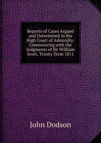 John Dodson Reports of Cases Argued and Determined in the High Court of Admiralty: Commencing with the Judgments of Sir William Scott, Trinity Term 1811