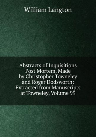 William Langton Abstracts of Inquisitions Post Mortem, Made by Christopher Towneley and Roger Dodsworth: Extracted from Manuscripts at Towneley, Volume 99