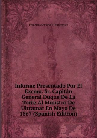 Francisco Serrano y Domínguez Informe Presentado Por El Excmo. Sr. Capitan General Duque De La Torre Al Ministro De Ultramar En Mayo De 1867 (Spanish Edition)