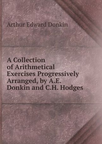 Arthur Edward Donkin A Collection of Arithmetical Exercises Progressively Arranged, by A.E. Donkin and C.H. Hodges