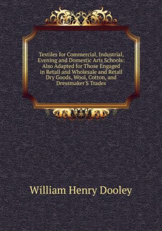William Henry Dooley Textiles for Commercial, Industrial, Evening and Domestic Arts Schools: Also Adapted for Those Engaged in Retail and Wholesale and Retail Dry Goods, Wool, Cotton, and Dressmaker.S Trades
