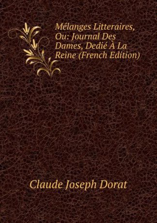 Claude Joseph Dorat Melanges Litteraires, Ou: Journal Des Dames, Dedie A La Reine (French Edition)