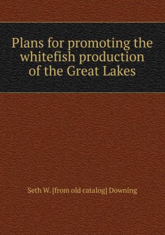 Seth W. [from old catalog] Downing Plans for promoting the whitefish production of the Great Lakes