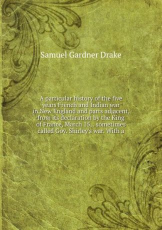 Samuel Gardner Drake A particular history of the five years French and Indian war in New England and parts adjacent, from its declaration by the King of France, March 15, . sometimes called Gov. Shirley.s war. With a