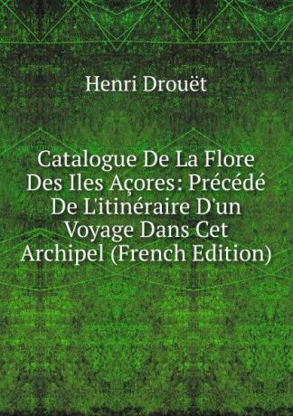 Henri Drouet Catalogue De La Flore Des Iles Acores: Precede De L.itineraire D.un Voyage Dans Cet Archipel (French Edition)