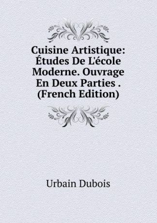 Urbain Dubois Cuisine Artistique: Etudes De L.ecole Moderne. Ouvrage En Deux Parties . (French Edition)