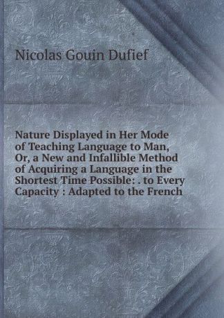 Nicolas Gouin Dufief Nature Displayed in Her Mode of Teaching Language to Man, Or, a New and Infallible Method of Acquiring a Language in the Shortest Time Possible: . to Every Capacity : Adapted to the French