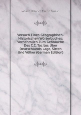 Johann Heinrich Martin Ernesti Versuch Eines Geographisch-Historischen Worterbuches: Vornehmlich Zum Gebrauche Des C.C. Tacitus Uber Deutschlands Lage, Sitten Und Volker (German Edition)