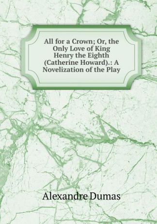 Alexandre Dumas All for a Crown; Or, the Only Love of King Henry the Eighth (Catherine Howard).: A Novelization of the Play