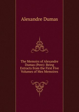Alexandre Dumas The Memoirs of Alexandre Dumas (Pere): Being Extracts from the First Five Volumes of Mes Memoires