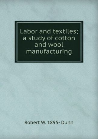 Robert W. 1895- Dunn Labor and textiles; a study of cotton and wool manufacturing