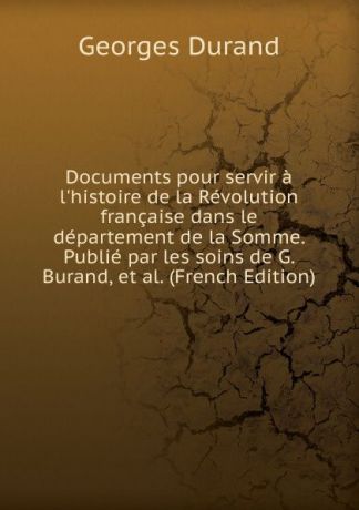 Georges Durand Documents pour servir a l.histoire de la Revolution francaise dans le departement de la Somme. Publie par les soins de G. Burand, et al. (French Edition)
