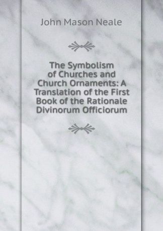 John Mason Neale The Symbolism of Churches and Church Ornaments: A Translation of the First Book of the Rationale Divinorum Officiorum