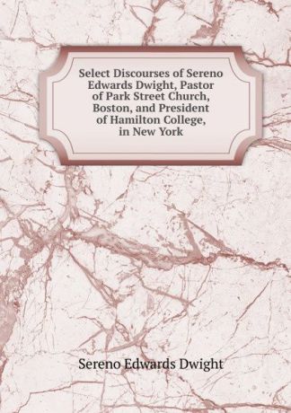 Sereno Edwards Dwight Select Discourses of Sereno Edwards Dwight, Pastor of Park Street Church, Boston, and President of Hamilton College, in New York