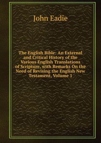 John Eadie The English Bible: An External and Critical History of the Various English Translations of Scripture, with Remarks On the Need of Revising the English New Testament, Volume 1