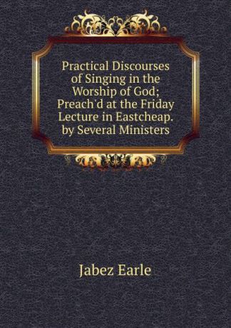 Jabez Earle Practical Discourses of Singing in the Worship of God; Preach.d at the Friday Lecture in Eastcheap. by Several Ministers