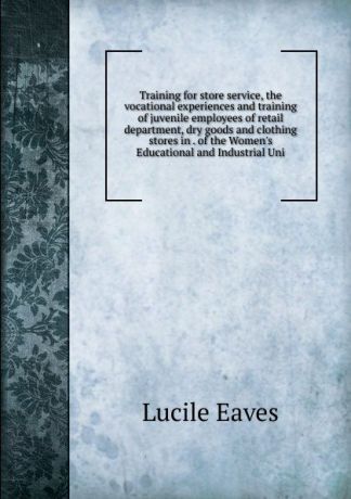 Lucile Eaves Training for store service, the vocational experiences and training of juvenile employees of retail department, dry goods and clothing stores in . of the Women.s Educational and Industrial Uni