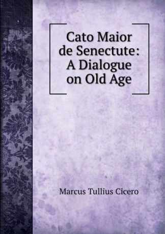 Marcus Tullius Cicero Cato Maior de Senectute. A Dialogue on Old Age