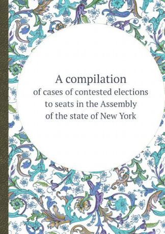 N.Y. Legislature. Assembly A compilation. of cases of contested elections to seats in the Assembly of the state of New York