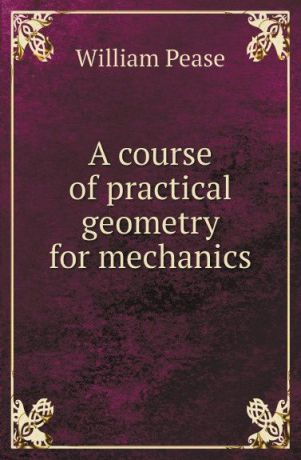 William Pease A course of practical geometry for mechanics
