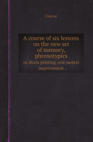 Course A course of six lessons on the new art of memory, phrenotypics. or, Brain printing, and mental improvement