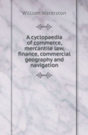 William Waterston A cyclopaedia of commerce, mercantile law, finance, commercial geography and navigation